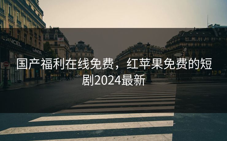 国产福利在线免费，红苹果免费的短剧2024最新