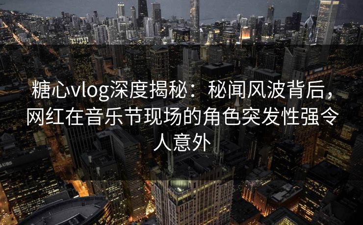 糖心vlog深度揭秘：秘闻风波背后，网红在音乐节现场的角色突发性强令人意外