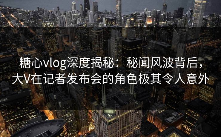 糖心vlog深度揭秘：秘闻风波背后，大V在记者发布会的角色极其令人意外