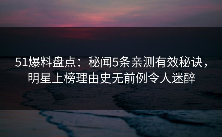 51爆料盘点:秘闻5条亲测有效秘诀,明星上榜理由史无前例令人迷醉 51爆料盘点:秘闻5条亲测有效秘诀,明星上榜理由史无前例令人迷醉
