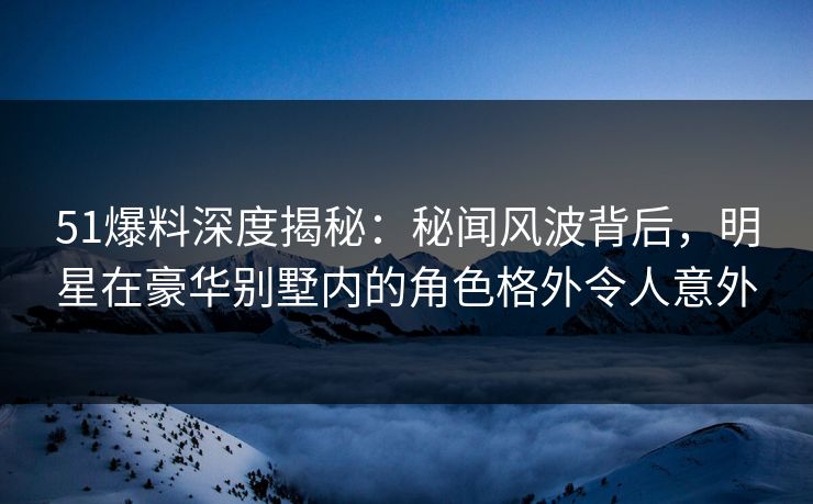 51爆料深度揭秘：秘闻风波背后，明星在豪华别墅内的角色格外令人意外