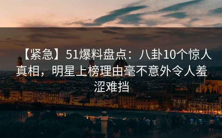 【紧急】51爆料盘点：八卦10个惊人真相，明星上榜理由毫不意外令人羞涩难挡