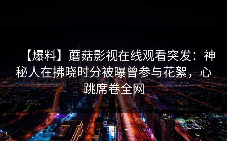 【爆料】蘑菇影视在线观看突发：神秘人在拂晓时分被曝曾参与花絮，心跳席卷全网