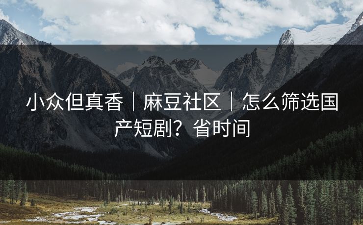 小众但真香｜麻豆社区｜怎么筛选国产短剧？省时间