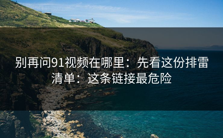 别再问91视频在哪里：先看这份排雷清单：这条链接最危险