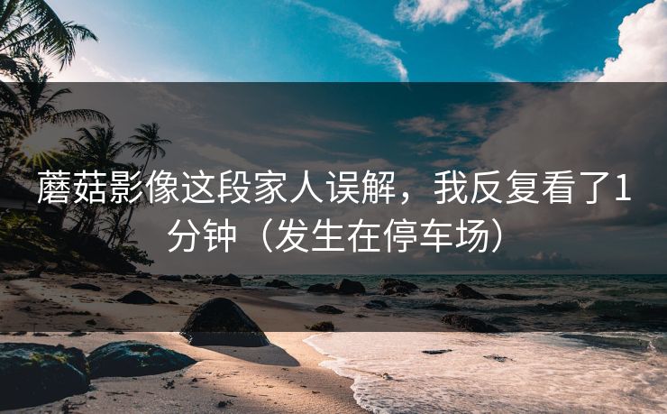 蘑菇影像这段家人误解，我反复看了1分钟（发生在停车场）