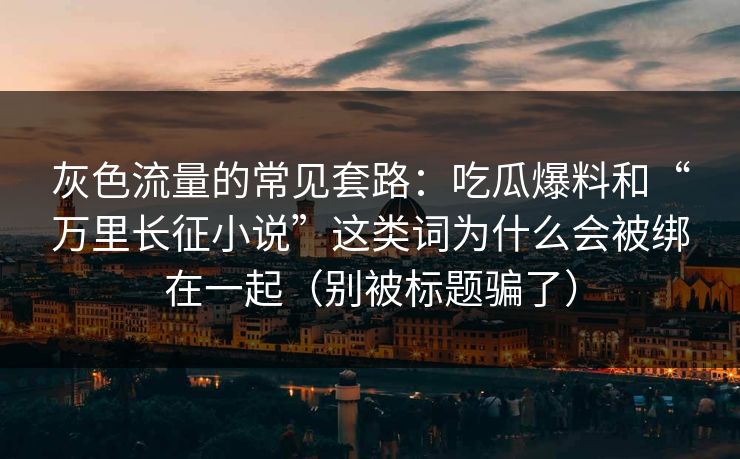 灰色流量的常见套路：吃瓜爆料和“万里长征小说”这类词为什么会被绑在一起（别被标题骗了）