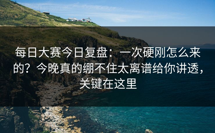 每日大赛今日复盘：一次硬刚怎么来的？今晚真的绷不住太离谱给你讲透，关键在这里