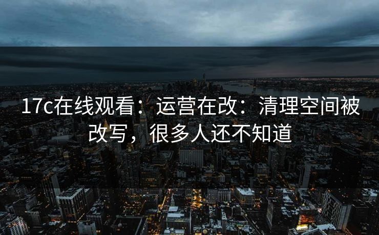 17c在线观看：运营在改：清理空间被改写，很多人还不知道