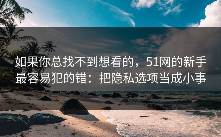 如果你总找不到想看的，51网的新手最容易犯的错：把隐私选项当成小事