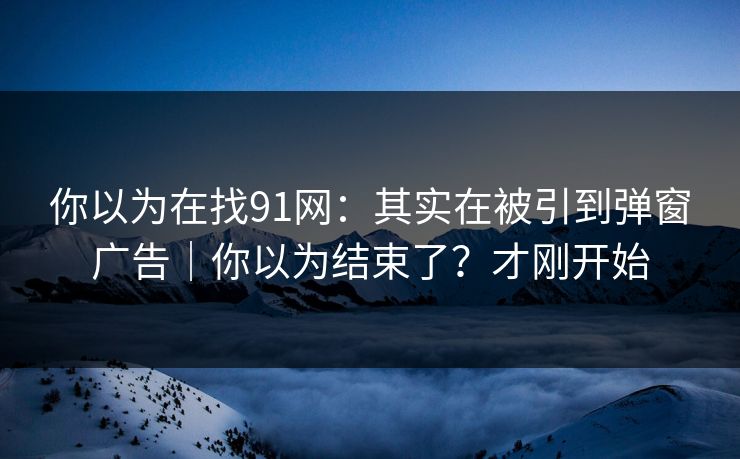 你以为在找91网：其实在被引到弹窗广告｜你以为结束了？才刚开始