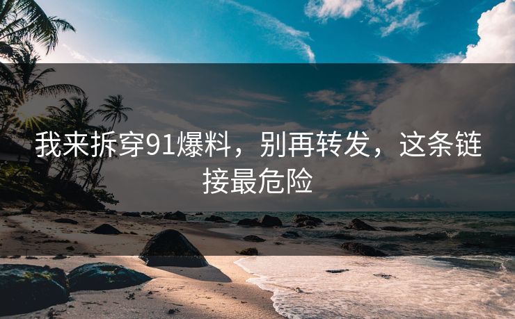 我来拆穿91爆料,别再转发,这条链接最危险 我来拆穿91爆料,别再转发,这条链接最危险