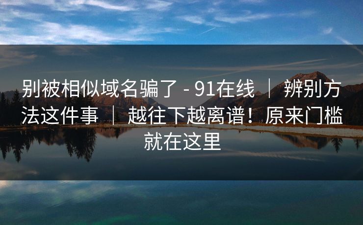 别被相似域名骗了 - 91在线 ｜ 辨别方法这件事 ｜ 越往下越离谱！原来门槛就在这里