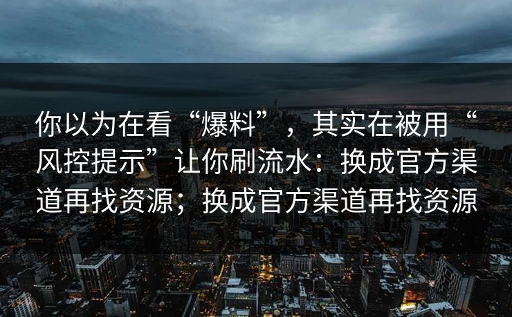 你以为在看“爆料”，其实在被用“风控提示”让你刷流水：换成官方渠道再找资源；换成官方渠道再找资源