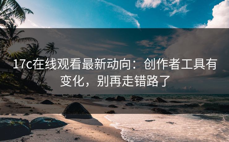 17c在线观看最新动向：创作者工具有变化，别再走错路了