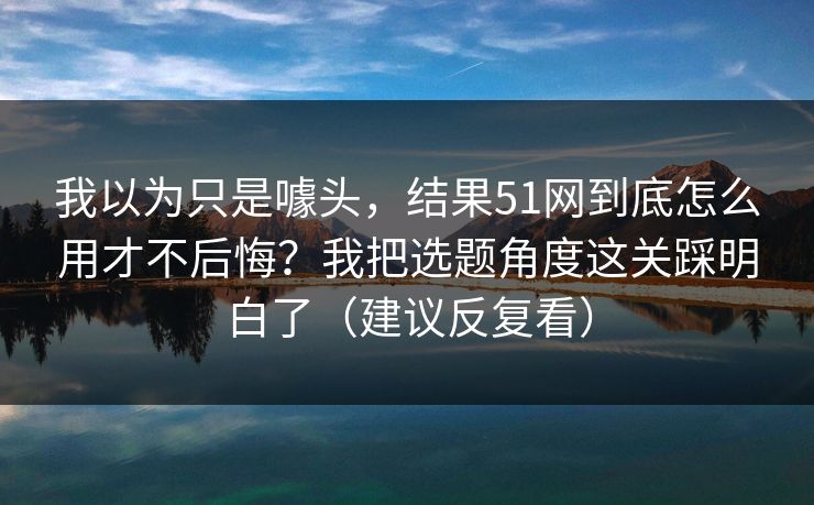 我以为只是噱头，结果51网到底怎么用才不后悔？我把选题角度这关踩明白了（建议反复看）
