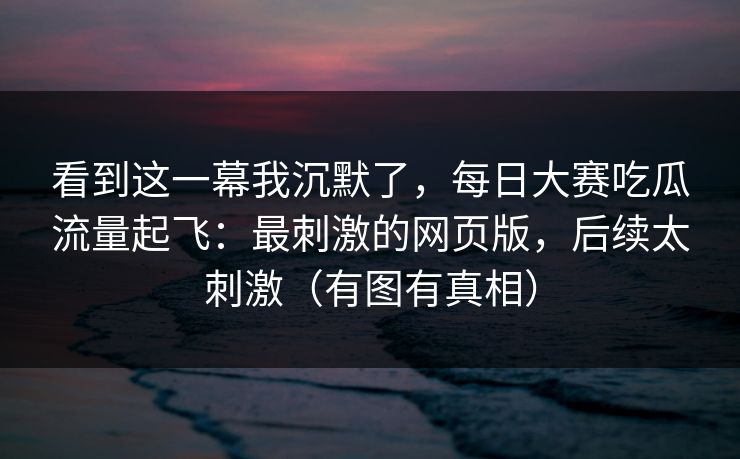看到这一幕我沉默了，每日大赛吃瓜流量起飞：最刺激的网页版，后续太刺激（有图有真相）