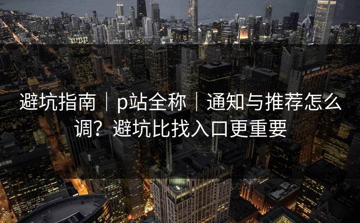 避坑指南｜p站全称｜通知与推荐怎么调？避坑比找入口更重要