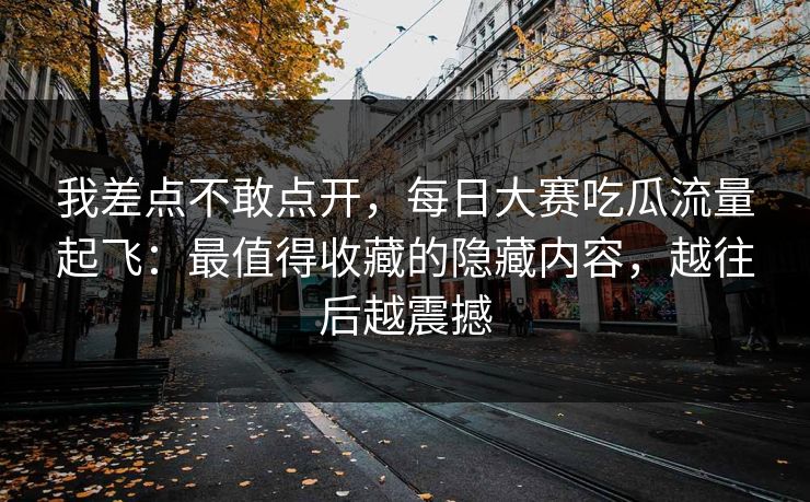 我差点不敢点开，每日大赛吃瓜流量起飞：最值得收藏的隐藏内容，越往后越震撼