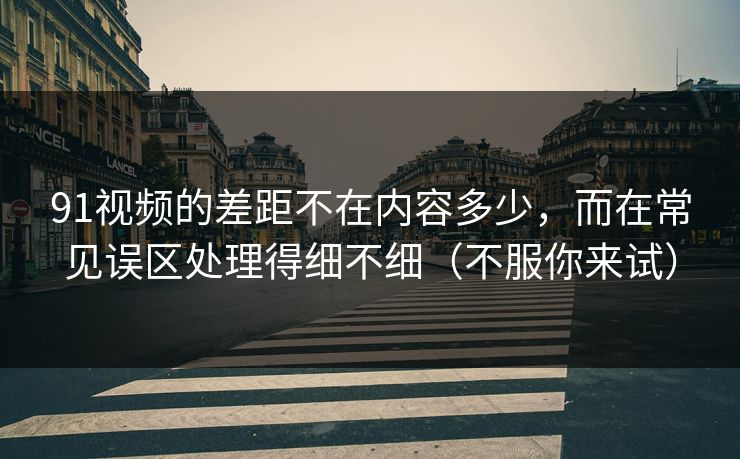 91视频的差距不在内容多少,而在常见误区处理得细不细(不服你来试) 91视频的差距不在内容多少,而在常见误区处理得细不细(不服你来试)