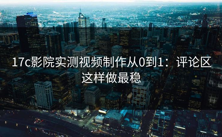 17c影院实测视频制作从0到1：评论区这样做最稳