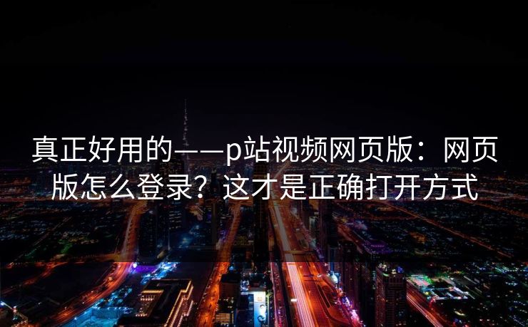 真正好用的——p站视频网页版：网页版怎么登录？这才是正确打开方式