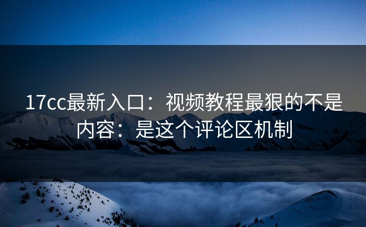 17cc最新入口：视频教程最狠的不是内容：是这个评论区机制