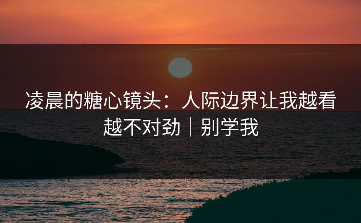 凌晨的糖心镜头：人际边界让我越看越不对劲｜别学我