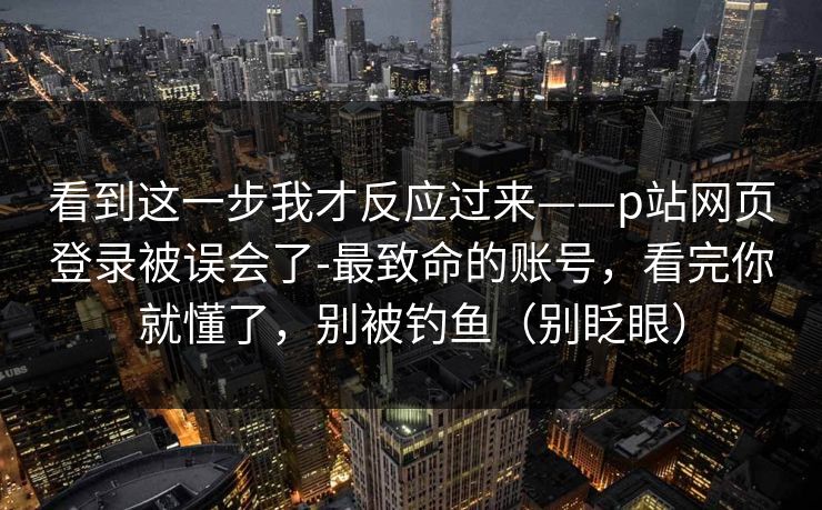 看到这一步我才反应过来——p站网页登录被误会了-最致命的账号，看完你就懂了，别被钓鱼（别眨眼）