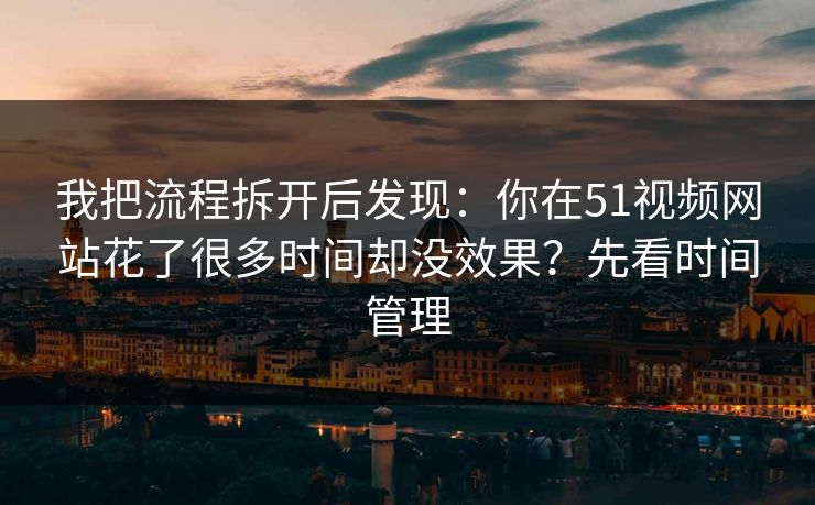 我把流程拆开后发现：你在51视频网站花了很多时间却没效果？先看时间管理
