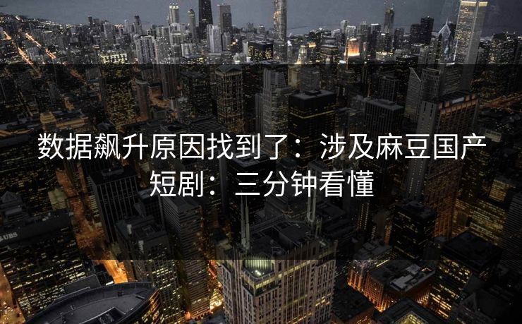数据飙升原因找到了：涉及麻豆国产短剧：三分钟看懂