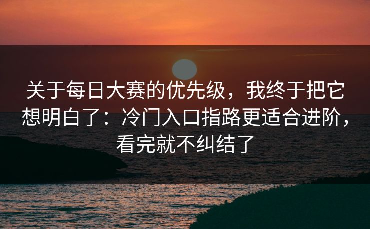 关于每日大赛的优先级，我终于把它想明白了：冷门入口指路更适合进阶，看完就不纠结了