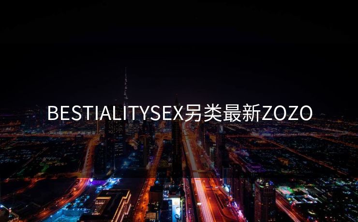 BESTIALITYSEX另类最新ZOZO
