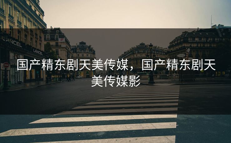 国产精东剧天美传媒，国产精东剧天美传媒影