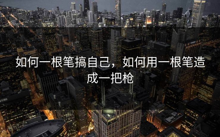 如何一根笔搞自己,如何用一根笔造成一把枪 如何一根笔搞自己,如何用一根笔造成一把枪