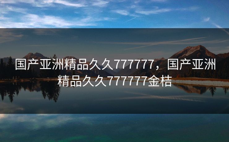 国产亚洲精品久久777777，国产亚洲精品久久777777金桔