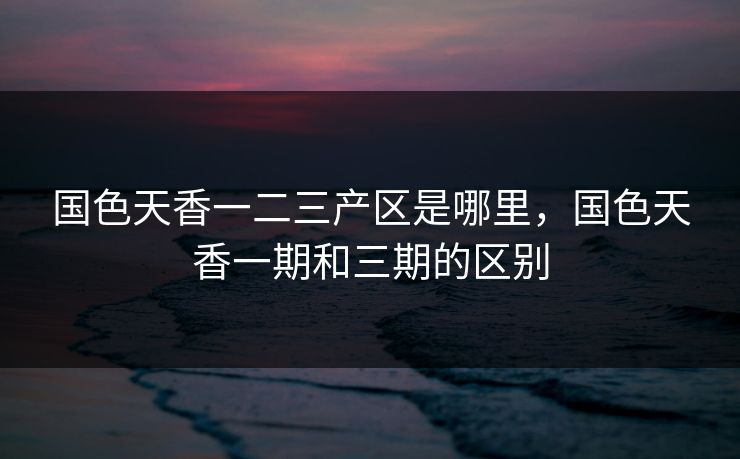 国色天香一二三产区是哪里,国色天香一期和三期的区别 国色天香一二三产区是哪里,国色天香一期和三期的区别