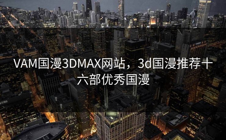 VAM国漫3DMAX网站,3d国漫推荐十六部优秀国漫 VAM国漫3DMAX网站,3d国漫推荐十六部优秀国漫