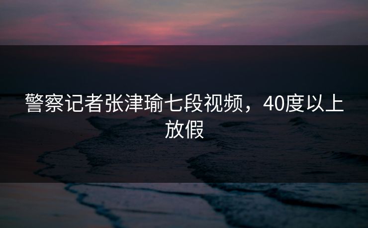 警察记者张津瑜七段视频，40度以上放假