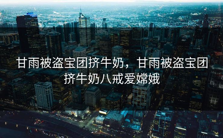 甘雨被盗宝团挤牛奶,甘雨被盗宝团挤牛奶八戒爱嫦娥 甘雨被盗宝团挤牛奶,甘雨被盗宝团挤牛奶八戒爱嫦娥