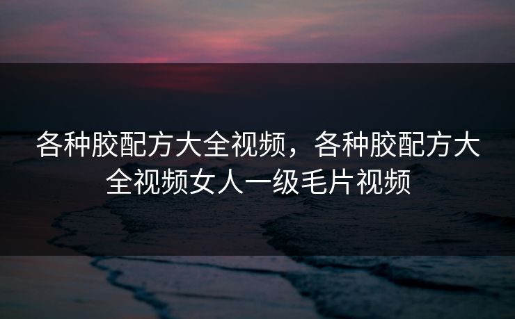 各种胶配方大全视频，各种胶配方大全视频女人一级毛片视频