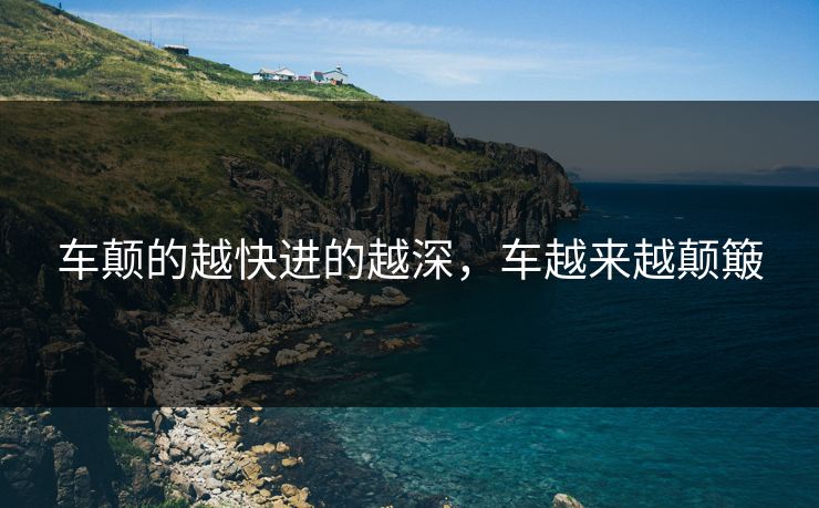 车颠的越快进的越深,车越来越颠簸 车颠的越快进的越深,车越来越颠簸