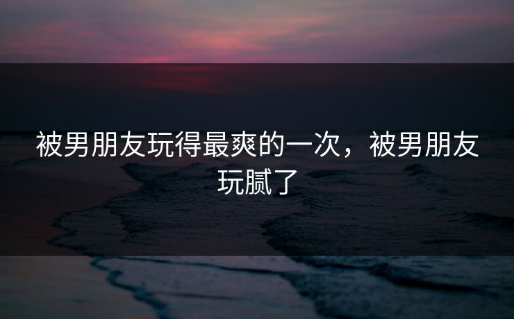 被男朋友玩得最爽的一次，被男朋友玩腻了