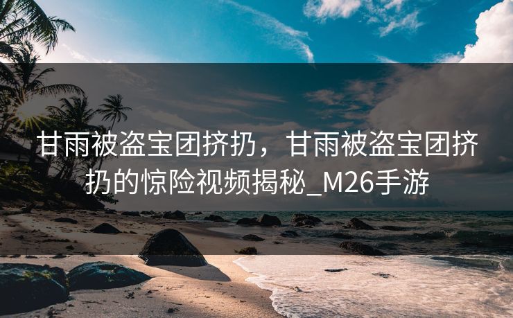 甘雨被盗宝团挤扔，甘雨被盗宝团挤扔的惊险视频揭秘_M26手游