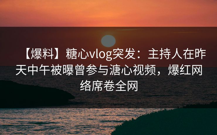 【爆料】糖心vlog突发：主持人在昨天中午被曝曾参与溏心视频，爆红网络席卷全网